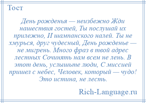 
    День рожденья — неизбежно Жди нашествия гостей, Ты послушай их прилежно, И шампанского налей. Ты не хмурься, друг чудесный, День рожденье — не мигрень. Много фраз в твой адрес лестных Сочинять нам всем не лень. В этот день, услышьте люди, С миссией пришел с небес, Человек, который — чудо! Это истина, не лесть.