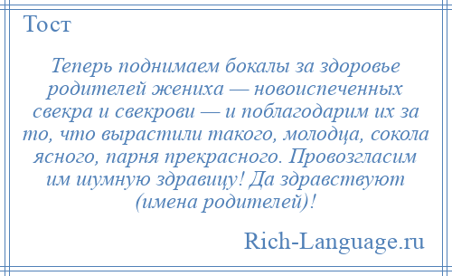 
    Теперь поднимаем бокалы за здоровье родителей жениха — новоиспеченных свекра и свекрови — и поблагодарим их за то, что вырастили такого, молодца, сокола ясного, парня прекрасного. Провозгласим им шумную здравицу! Да здравствуют (имена родителей)!
