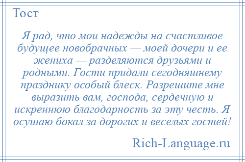 
    Я рад, что мои надежды на счастливое будущее новобрачных — моей дочери и ее жениха — разделяются друзьями и родными. Гости придали сегодняшнему празднику особый блеск. Разрешите мне выразить вам, господа, сердечную и искреннюю благодарность за эту честь. Я осушаю бокал за дорогих и веселых гостей!