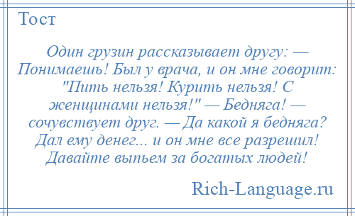 
    Один грузин рассказывает другу: — Понимаешь! Был у врача, и он мне говорит: Пить нельзя! Курить нельзя! С женщинами нельзя! — Бедняга! — сочувствует друг. — Да какой я бедняга? Дал ему денег... и он мне все разрешил! Давайте выпьем за богатых людей!