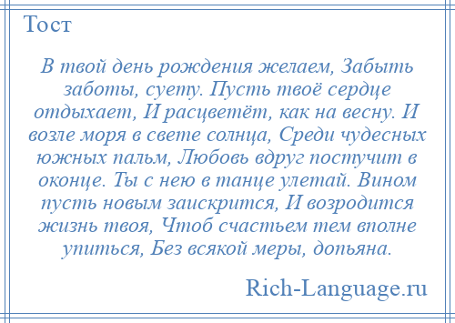 
    В твой день рождения желаем, Забыть заботы, суету. Пусть твоё сердце отдыхает, И расцветёт, как на весну. И возле моря в свете солнца, Среди чудесных южных пальм, Любовь вдруг постучит в оконце. Ты с нею в танце улетай. Вином пусть новым заискрится, И возродится жизнь твоя, Чтоб счастьем тем вполне упиться, Без всякой меры, допьяна.