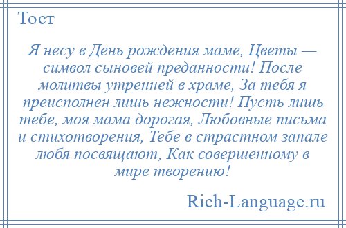 
    Я несу в День рождения маме, Цветы — символ сыновей преданности! После молитвы утренней в храме, За тебя я преисполнен лишь нежности! Пусть лишь тебе, моя мама дорогая, Любовные письма и стихотворения, Тебе в страстном запале любя посвящают, Как совершенному в мире творению!