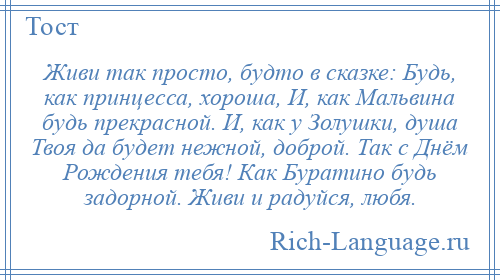 
    Живи так просто, будто в сказке: Будь, как принцесса, хороша, И, как Мальвина будь прекрасной. И, как у Золушки, душа Твоя да будет нежной, доброй. Так с Днём Рождения тебя! Как Буратино будь задорной. Живи и радуйся, любя.