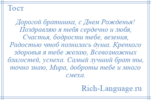 
    Дорогой братишка, с Днем Рожденья! Поздравляю я тебя сердечно и любя, Счастья, бодрости тебе, везения, Радостью чтоб полнилась душа. Крепкого здоровья я тебе желаю, Всевозможных благостей, успеха. Самый лучший брат ты, точно знаю, Мира, доброты тебе и много смеха.