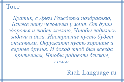 
    Братик, с Днем Рожденья поздравляю, Ближе нету человечка у меня. От души здоровья и любви желаю, Чтобы ладились задачи и дела. Настроение пусть будет отличным, Окружают пусть хорошие и верные друзья. И доход чтоб был всегда приличным, Чтобы радовали близкие, семья.