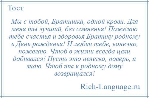 
    Мы с тобой, Братишка, одной крови. Для меня ты лучший, без сомненья! Пожелаю тебе счастья и здоровья Братику родному в День рожденья! И любви тебе, конечно, пожелаю. Чтоб в жизни всегда цели добивался! Пусть это нелегко, поверь, я знаю. Чтоб ты к родному дому возвращался!