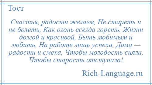 
    Счастья, радости желаем, Не стареть и не болеть, Как огонь всегда гореть. Жизни долгой и красивой, Быть любимым и любить. Hа работе лишь успеха, Дома — радости и смеха, Чтобы молодость сияла, Чтобы старость отступала!