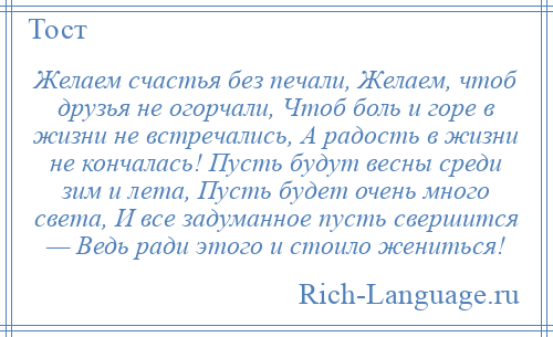 
    Желаем счастья без печали, Желаем, чтоб друзья не огорчали, Чтоб боль и горе в жизни не встречались, А радость в жизни не кончалась! Пусть будут весны среди зим и лета, Пусть будет очень много света, И все задуманное пусть свершится — Ведь ради этого и стоило жениться!