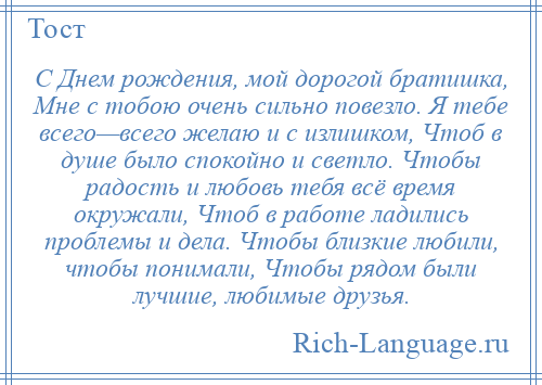 
    С Днем рождения, мой дорогой братишка, Мне с тобою очень сильно повезло. Я тебе всего—всего желаю и с излишком, Чтоб в душе было спокойно и светло. Чтобы радость и любовь тебя всё время окружали, Чтоб в работе ладились проблемы и дела. Чтобы близкие любили, чтобы понимали, Чтобы рядом были лучшие, любимые друзья.