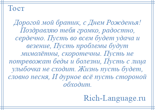 
    Дорогой мой братик, с Днем Рожденья! Поздравляю тебя громко, радостно, сердечно. Пусть во всем будет удача и везение, Пусть проблемы будут мимолётны, скоротечны. Пусть не потревожат беды и болезни, Пусть с лица улыбочка не сходит. Жизнь пусть будет, словно песня, И дурное всё пусть стороной обходит.