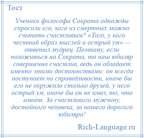 
    Ученики философа Сократа однажды спросили его, кого из смертных можно считать счастливым? «Того, у кого честный образ мыслей и острый ум» — ответил мудрец. Поэтому, если положиться на Сократа, то наш юбиляр совершенно счастлив, ведь он обладает именно этими достоинствами: он всегда поступает по справедливости, иначе бы его не окружало столько друзей, у него острый ум, иначе бы он не имел, то, что имеет. За счастливого мужчину, достойного человека, за нашего дорогого юбиляра!