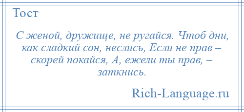 
    С женой, дружище, не ругайся. Чтоб дни, как сладкий сон, неслись, Если не прав – скорей покайся, А, ежели ты прав, – заткнись.