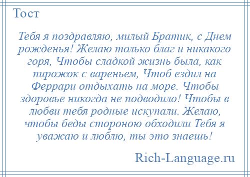 
    Тебя я поздравляю, милый Братик, с Днем рожденья! Желаю только благ и никакого горя, Чтобы сладкой жизнь была, как пирожок с вареньем, Чтоб ездил на Феррари отдыхать на море. Чтобы здоровье никогда не подводило! Чтобы в любви тебя родные искупали. Желаю, чтобы беды стороною обходили Тебя я уважаю и люблю, ты это знаешь!