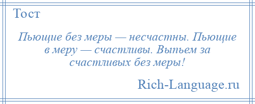 
    Пьющие без меры — несчастны. Пьющие в меру — счастливы. Выпьем за счастливых без меры!