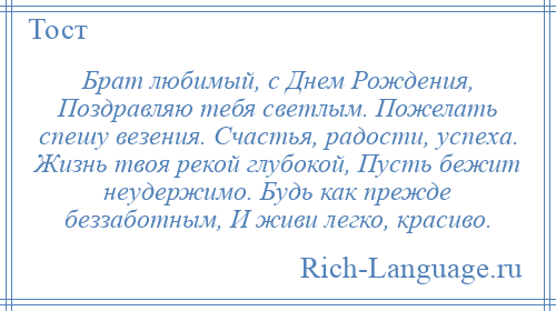 
    Брат любимый, с Днем Рождения, Поздравляю тебя светлым. Пожелать спешу везения. Счастья, радости, успеха. Жизнь твоя рекой глубокой, Пусть бежит неудержимо. Будь как прежде беззаботным, И живи легко, красиво.