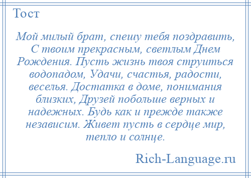 
    Мой милый брат, спешу тебя поздравить, С твоим прекрасным, светлым Днем Рождения. Пусть жизнь твоя струиться водопадом, Удачи, счастья, радости, веселья. Достатка в доме, понимания близких, Друзей побольше верных и надежных. Будь как и прежде также независим. Живет пусть в сердце мир, тепло и солнце.