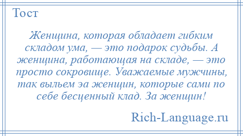 
    Женщина, которая обладает гибким складом ума, — это подарок судьбы. А женщина, работающая на складе, — это просто сокровище. Уважаемые мужчины, так выльем эа женщин, которые сами по себе бесценный клад. За женщин!