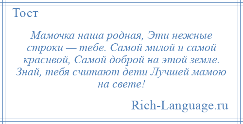 
    Мамочка наша родная, Эти нежные строки — тебе. Самой милой и самой красивой, Самой доброй на этой земле. Знай, тебя считают дети Лучшей мамою на свете!