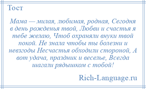 
    Мама — милая, любимая, родная, Сегодня в день рожденья твой, Любви и счастья я тебе желаю, Чтоб охраняли внуки твой покой. Не знала чтобы ты болезни и невзгоды Несчастья обходили стороной, А вот удача, праздник и веселье, Всегда шагали рядышком с тобой!