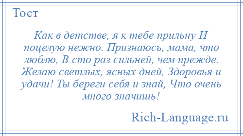 
    Как в детстве, я к тебе прильну И поцелую нежно. Признаюсь, мама, что люблю, В сто раз сильней, чем прежде. Желаю светлых, ясных дней, Здоровья и удачи! Ты береги себя и знай, Что очень много значишь!