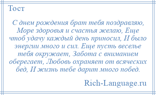 
    С днем рождения брат тебя поздравляю, Море здоровья и счастья желаю, Еще чтоб удачу каждый день приносил, И было энергии много и сил. Еще пусть веселье тебя окружает, Забота с вниманием оберегает, Любовь охраняет от всяческих бед, И жизнь тебе дарит много побед.