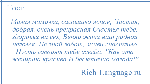 
    Милая мамочка, солнышко ясное, Чистая, добрая, очень прекрасная Счастья тебе, здоровья на век, Вечно живи наш родной человек. Не знай забот, живи счастливо Пусть говорят тебе всегда: Как эта женщина красива И бесконечно молода! 