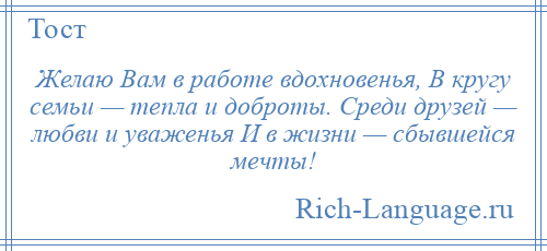 
    Желаю Вам в работе вдохновенья, В кругу семьи — тепла и доброты. Среди друзей — любви и уваженья И в жизни — сбывшейся мечты!