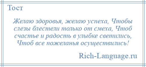 
    Желаю здоровья, желаю успеха, Чтобы слезы блестели только от смеха, Чтоб счастье и радость в улыбке светились, Чтоб все пожеланья осуществились!