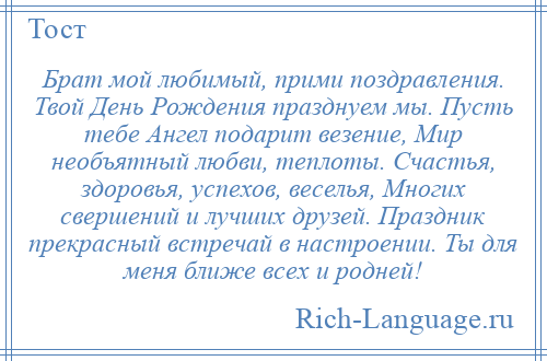 
    Брат мой любимый, прими поздравления. Твой День Рождения празднуем мы. Пусть тебе Ангел подарит везение, Мир необъятный любви, теплоты. Счастья, здоровья, успехов, веселья, Многих свершений и лучших друзей. Праздник прекрасный встречай в настроении. Ты для меня ближе всех и родней!