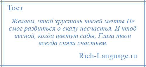 
    Желаем, чтоб хрусталь твоей мечты Не смог разбиться о скалу несчастья. И чтоб весной, когда цветут сады, Глаза твои всегда сияли счастьем.