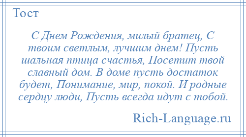 
    С Днем Рождения, милый братец, С твоим светлым, лучшим днем! Пусть шальная птица счастья, Посетит твой славный дом. В доме пусть достаток будет, Понимание, мир, покой. И родные сердцу люди, Пусть всегда идут с тобой.