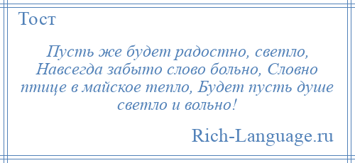 
    Пусть же будет радостно, светло, Навсегда забыто слово больно, Словно птице в майское тепло, Будет пусть душе светло и вольно!