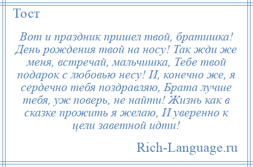 
    Вот и праздник пришел твой, братишка! День рождения твой на носу! Так жди же меня, встречай, мальчишка, Тебе твой подарок с любовью несу! И, конечно же, я сердечно тебя поздравляю, Брата лучше тебя, уж поверь, не найти! Жизнь как в сказке прожить я желаю, И уверенно к цели заветной идти!