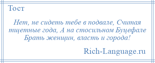 
    Нет, не сидеть тебе в подвале, Считая тщетные года, А на стосильном Буцефале Брать женщин, власть и города!