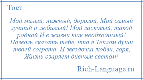 
    Мой милый, нежный, дорогой, Мой самый лучший и любимый! Мой ласковый, такой родной И в жизни так необходимый! Позволь сказать тебе, что я Теплом души твоей согрета, И звездочка любви, горя, Жизнь озаряет дивным светом!