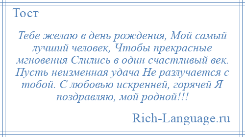 
    Тебе желаю в день рождения, Мой самый лучший человек, Чтобы прекрасные мгновения Слились в один счастливый век. Пусть неизменная удача Не разлучается с тобой. С любовью искренней, горячей Я поздравляю, мой родной!!!