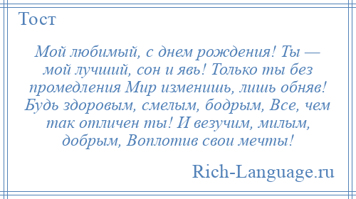 
    Мой любимый, с днем рождения! Ты — мой лучший, сон и явь! Только ты без промедления Мир изменишь, лишь обняв! Будь здоровым, смелым, бодрым, Все, чем так отличен ты! И везучим, милым, добрым, Воплотив свои мечты!