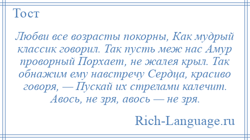 
    Любви все возрасты покорны, Как мудрый классик говорил. Так пусть меж нас Амур проворный Порхает, не жалея крыл. Так обнажим ему навстречу Сердца, красиво говоря, — Пускай их стрелами калечит. Авось, не зря, авось — не зря.