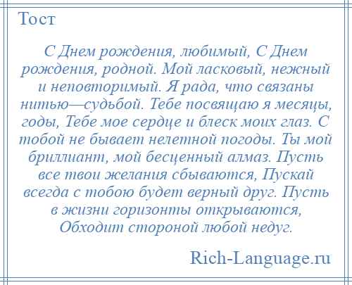 
    С Днем рождения, любимый, С Днем рождения, родной. Мой ласковый, нежный и неповторимый. Я рада, что связаны нитью—судьбой. Тебе посвящаю я месяцы, годы, Тебе мое сердце и блеск моих глаз. С тобой не бывает нелетной погоды. Ты мой бриллиант, мой бесценный алмаз. Пусть все твои желания сбываются, Пускай всегда с тобою будет верный друг. Пусть в жизни горизонты открываются, Обходит стороной любой недуг.