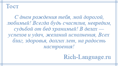 
    С днем рождения тебя, мой дорогой, любимый! Всегда будь счастлив, невредим, судьбой от бед хранимый! В делах — успехов и удач, желаний исполнения, Всех благ, здоровья, долгих лет, на радость настроения!