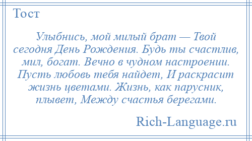 
    Улыбнись, мой милый брат — Твой сегодня День Рождения. Будь ты счастлив, мил, богат. Вечно в чудном настроении. Пусть любовь тебя найдет, И раскрасит жизнь цветами. Жизнь, как парусник, плывет, Между счастья берегами.