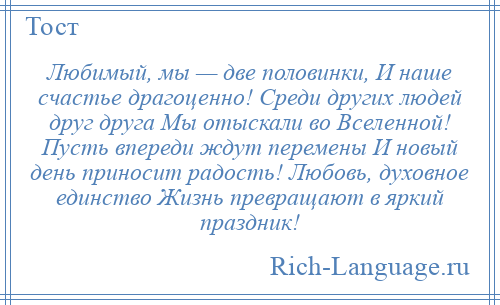 
    Любимый, мы — две половинки, И наше счастье драгоценно! Среди других людей друг друга Мы отыскали во Вселенной! Пусть впереди ждут перемены И новый день приносит радость! Любовь, духовное единство Жизнь превращают в яркий праздник!