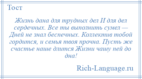 
    Жизнь дана для трудных дел И для дел сердечных. Все ты выполнить сумел — Дней не знал беспечных. Коллектив тобой гордится, и семья твоя прочна. Пусть же счастье наше длится Жизни чашу пей до дна!