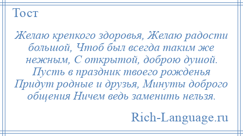 
    Желаю крепкого здоровья, Желаю радости большой, Чтоб был всегда таким же нежным, С открытой, доброю душой. Пусть в праздник твоего рожденья Придут родные и друзья, Минуты доброго общения Ничем ведь заменить нельзя.