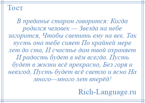 
    В преданье старом говорится: Когда родился человек — Звезда на небе загорится, Чтобы светить ему на век. Так пусть она тебе сияет По крайней мере лет до ста, И счастье дом твой охраняет И радость будет в нём всегда. Пусть будет в жизни всё прекрасно, Без горя и невзгод, Пусть будет всё светло и ясно На много—много лет вперёд!