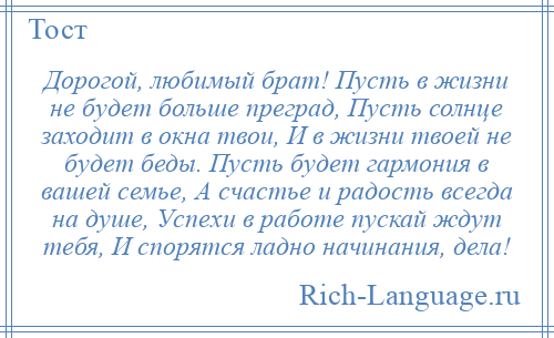
    Дорогой, любимый брат! Пусть в жизни не будет больше преград, Пусть солнце заходит в окна твои, И в жизни твоей не будет беды. Пусть будет гармония в вашей семье, А счастье и радость всегда на душе, Успехи в работе пускай ждут тебя, И спорятся ладно начинания, дела!