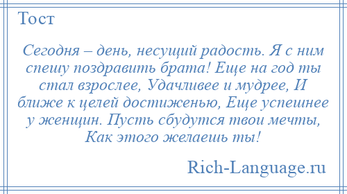 
    Сегодня – день, несущий радость. Я с ним спешу поздравить брата! Еще на год ты стал взрослее, Удачливее и мудрее, И ближе к целей достиженью, Еще успешнее у женщин. Пусть сбудутся твои мечты, Как этого желаешь ты!