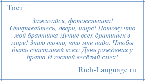 
    Зажигайся, фотовспышка! Открывайтесь, двери, шире! Потому что мой братишка Лучше всех братишек в мире! Знаю точно, что мне надо, Чтобы быть счастливей всех: День рождения у брата И гостей весёлый смех!