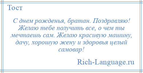 
    С днем рожденья, братан. Поздравляю! Желаю тебе получить все, о чем ты мечтаешь сам. Желаю красивую машину, дачу, хорошую жену и здоровья целый самовар!