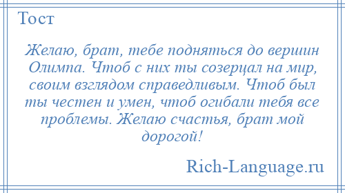 
    Желаю, брат, тебе подняться до вершин Олимпа. Чтоб с них ты созерцал на мир, своим взглядом справедливым. Чтоб был ты честен и умен, чтоб огибали тебя все проблемы. Желаю счастья, брат мой дорогой!